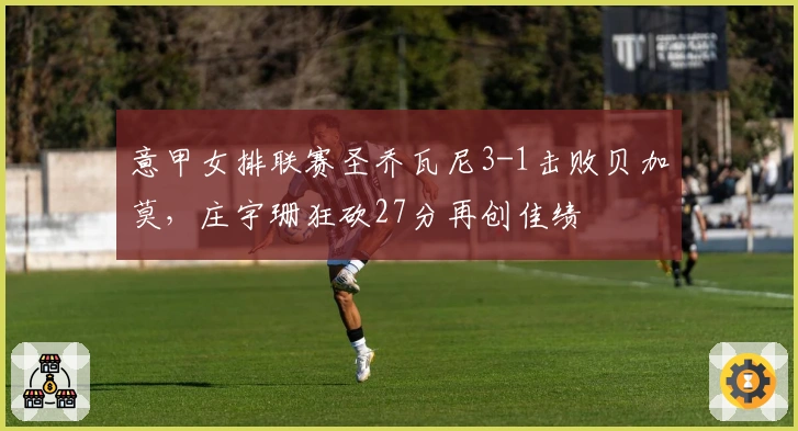 意甲女排联赛圣乔瓦尼3-1击败贝加莫，庄宇珊狂砍27分再创佳绩