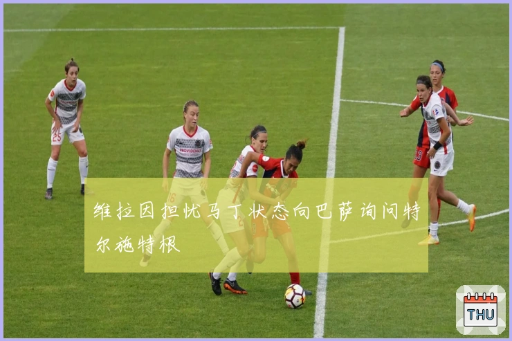 维拉因担忧马丁状态向巴萨询问特尔施特根