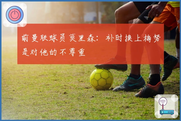 前曼联球员莫里森：补时换上梅努是对他的不尊重