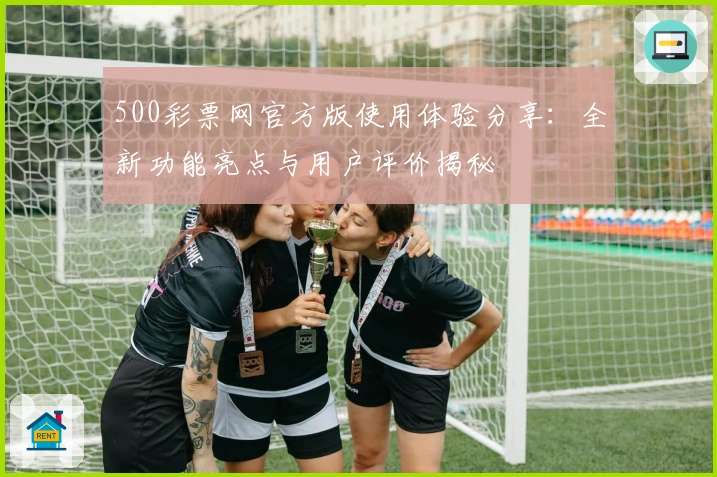 500彩票网官方版使用体验分享：全新功能亮点与用户评价揭秘