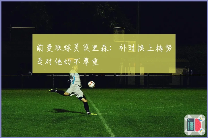 前曼联球员莫里森：补时换上梅努是对他的不尊重