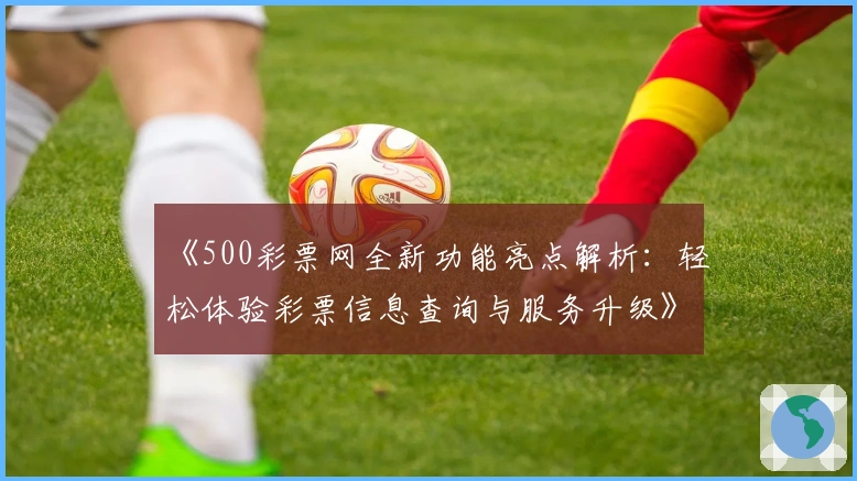 《500彩票网全新功能亮点解析：轻松体验彩票信息查询与服务升级》