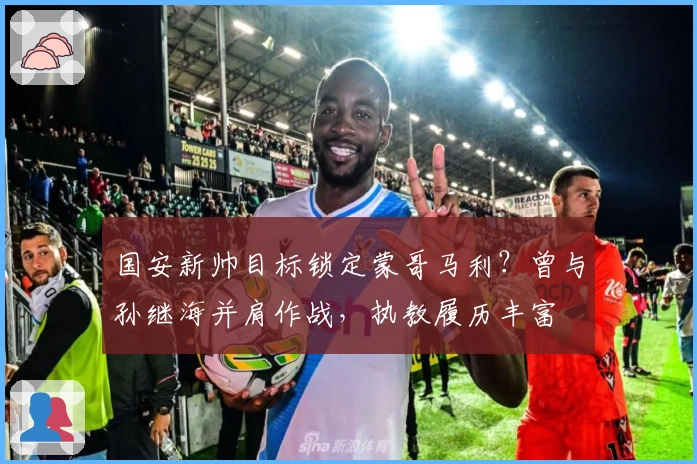 国安新帅目标锁定蒙哥马利？曾与孙继海并肩作战，执教履历丰富