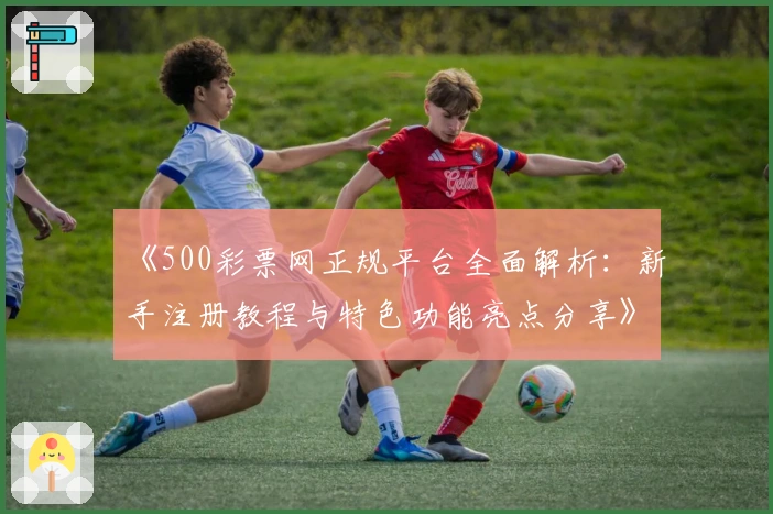 《500彩票网正规平台全面解析：新手注册教程与特色功能亮点分享》