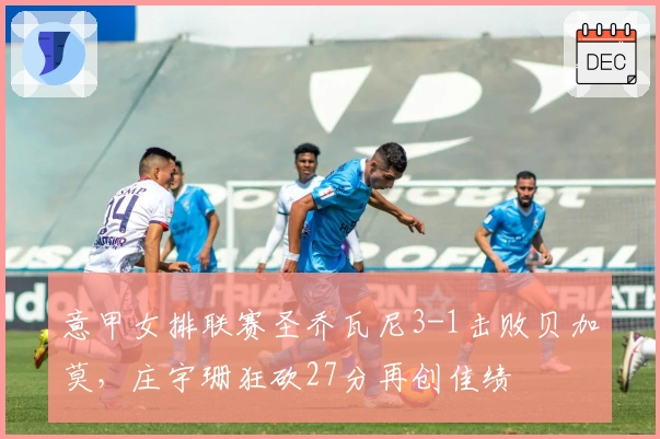 意甲女排联赛圣乔瓦尼3-1击败贝加莫，庄宇珊狂砍27分再创佳绩