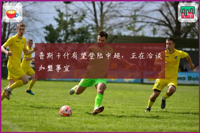 普斯卡什有望登陆中超，正在洽谈加盟事宜