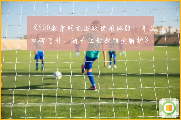 《500彩票网电脑版使用体验：年度口碑飞升，新手注册教程全解析》