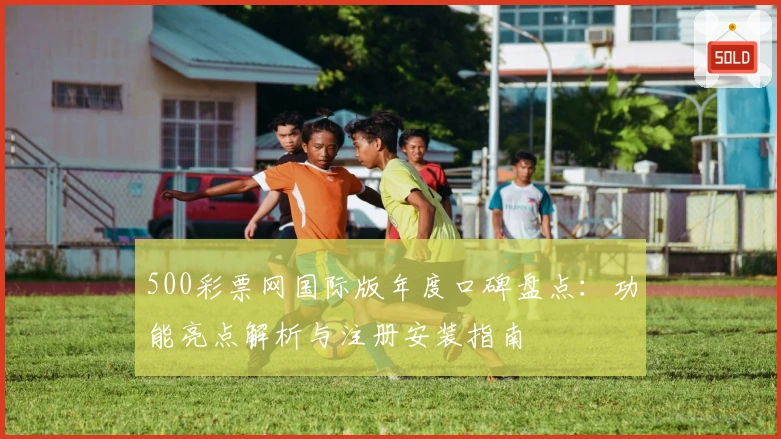 500彩票网国际版年度口碑盘点：功能亮点解析与注册安装指南