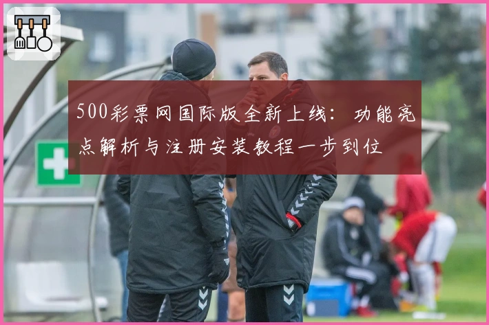 500彩票网国际版全新上线：功能亮点解析与注册安装教程一步到位