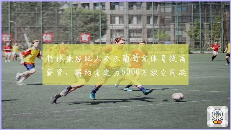 特林康经纪人要求葡萄牙体育提高薪资，解约金定为6000万欧合同延至2027年