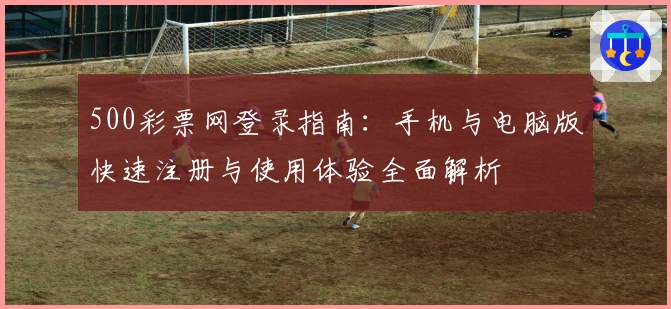 500彩票网登录指南：手机与电脑版快速注册与使用体验全面解析