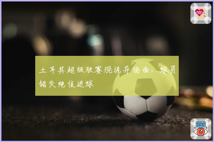 土耳其超级联赛现诡异场面，球员错失绝佳进球