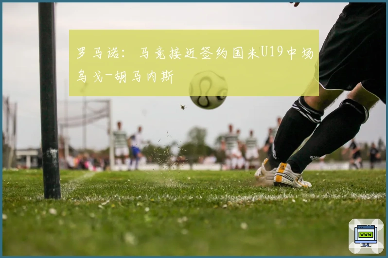 罗马诺：马竞接近签约国米U19中场乌戈-胡马内斯