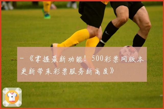 - 《掌握最新功能！500彩票网版本更新带来彩票服务新高度》