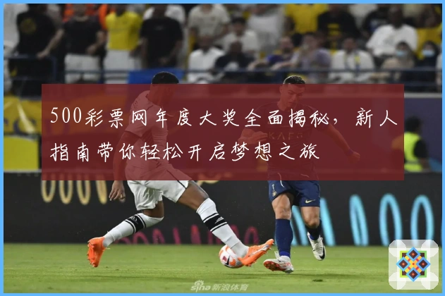 500彩票网年度大奖全面揭秘，新人指南带你轻松开启梦想之旅