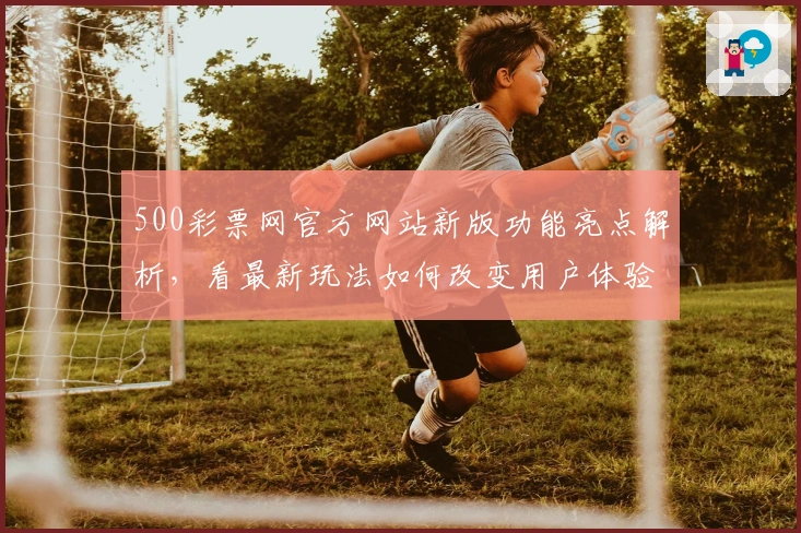 500彩票网官方网站新版功能亮点解析，看最新玩法如何改变用户体验